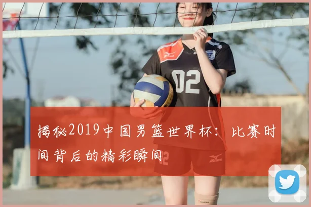 揭秘2019中国男篮世界杯：比赛时间背后的精彩瞬间