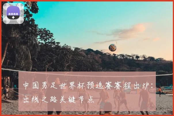 中国男足世界杯预选赛赛程出炉：出线之路关键节点