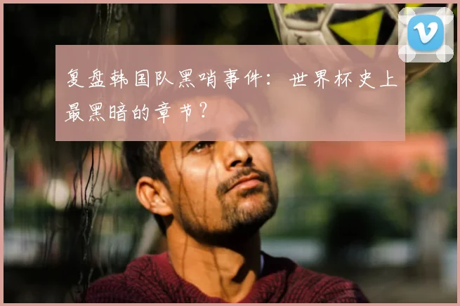 复盘韩国队黑哨事件：世界杯史上最黑暗的章节？