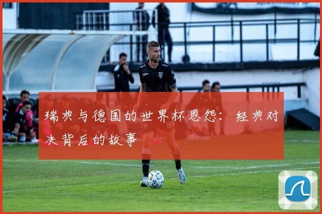 瑞典与德国的世界杯恩怨：经典对决背后的故事