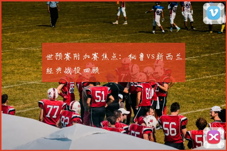 世预赛附加赛焦点:秘鲁vs新西兰经典战役回顾