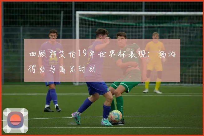 回顾郭艾伦19年世界杯表现：场均得分与高光时刻