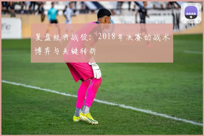 复盘经典战役：2018年决赛的战术博弈与关键转折