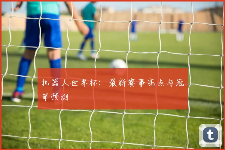 机器人世界杯：最新赛事亮点与冠军预测