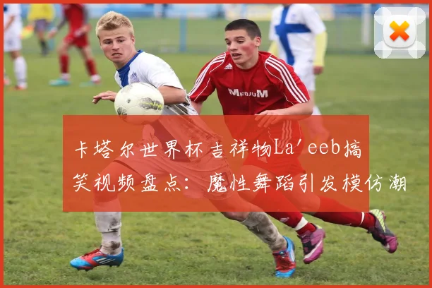 卡塔尔世界杯吉祥物La'eeb搞笑视频盘点：魔性舞蹈引发模仿潮