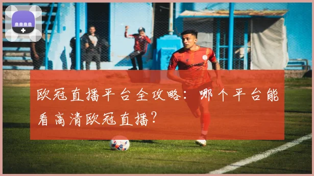 欧冠直播平台全攻略：哪个平台能看高清欧冠直播？