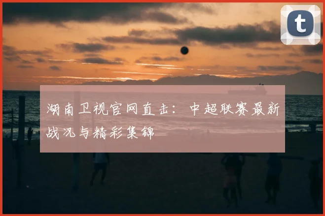 湖南卫视官网直击：中超联赛最新战况与精彩集锦