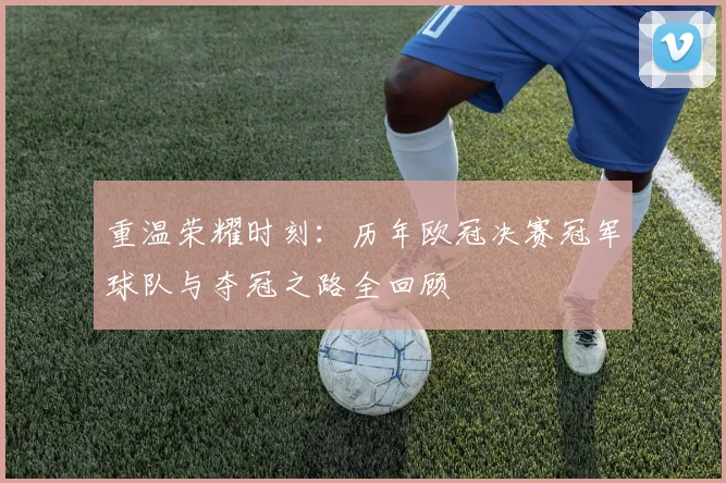 重温荣耀时刻：历年欧冠决赛冠军球队与夺冠之路全回顾
