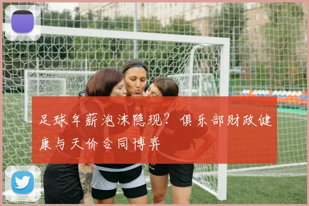足球年薪泡沫隐现？俱乐部财政健康与天价合同博弈