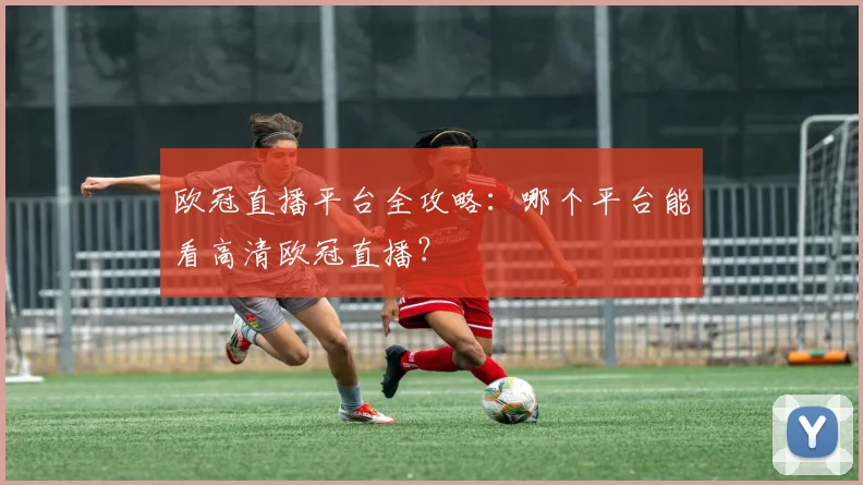 欧冠直播平台全攻略：哪个平台能看高清欧冠直播？