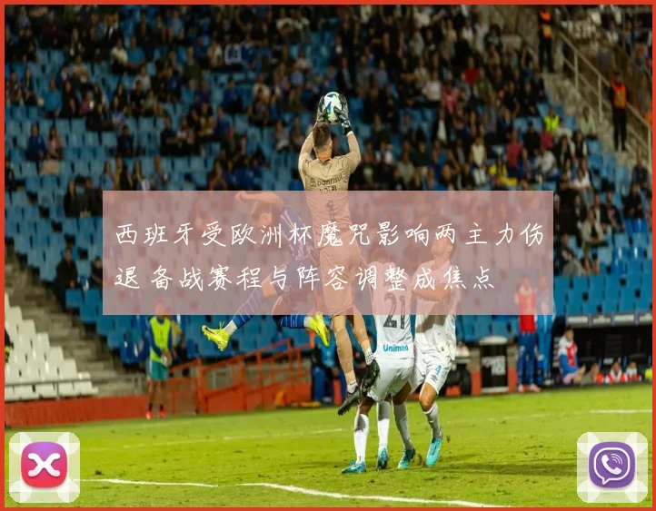 西班牙受欧洲杯魔咒影响两主力伤退 备战赛程与阵容调整成焦点